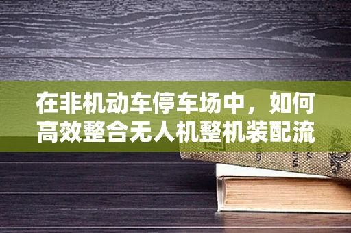 在非机动车停车场中，如何高效整合无人机整机装配流程？