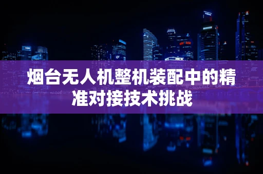 烟台无人机整机装配中的精准对接技术挑战