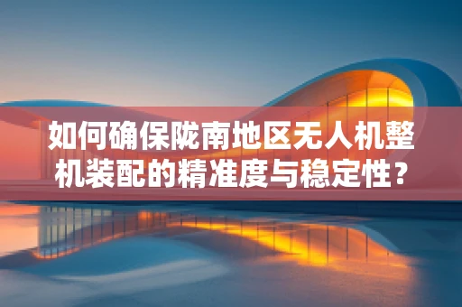 如何确保陇南地区无人机整机装配的精准度与稳定性？