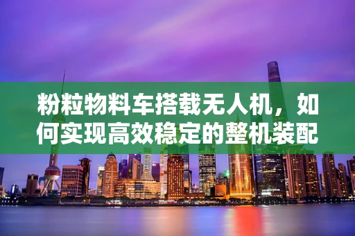粉粒物料车搭载无人机，如何实现高效稳定的整机装配？