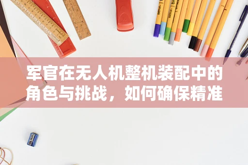军官在无人机整机装配中的角色与挑战，如何确保精准与安全？