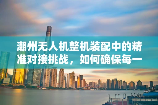 潮州无人机整机装配中的精准对接挑战，如何确保每一个部件的完美融合？