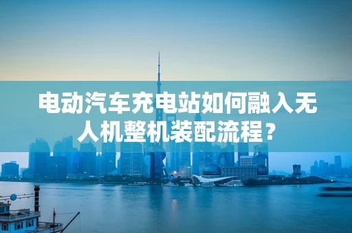 电动汽车充电站如何融入无人机整机装配流程？