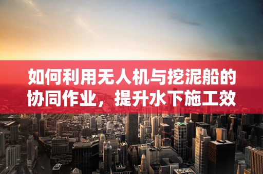 如何利用无人机与挖泥船的协同作业，提升水下施工效率？