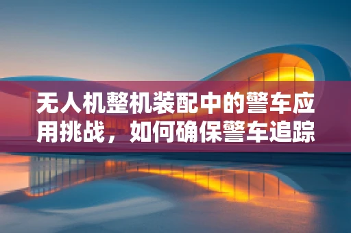 无人机整机装配中的警车应用挑战，如何确保警车追踪任务的精准执行？