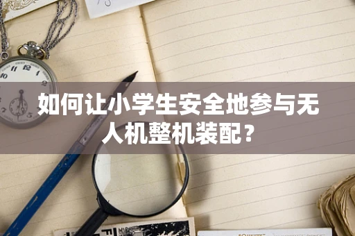 如何让小学生安全地参与无人机整机装配？