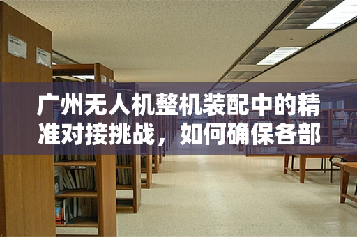 广州无人机整机装配中的精准对接挑战，如何确保各部件无缝集成？
