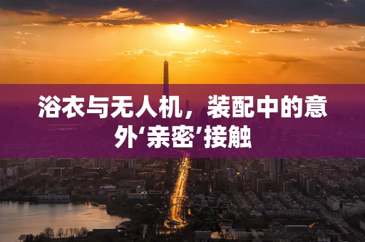 浴衣与无人机，装配中的意外‘亲密’接触