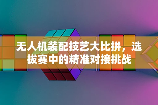 无人机装配技艺大比拼，选拔赛中的精准对接挑战
