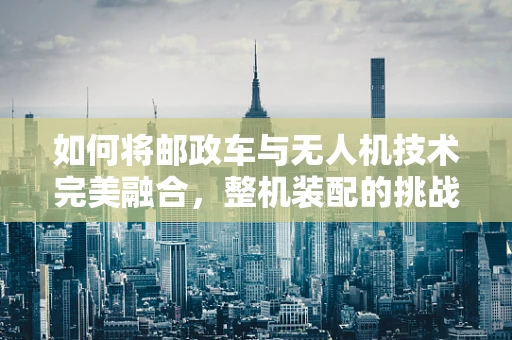 如何将邮政车与无人机技术完美融合，整机装配的挑战与机遇？
