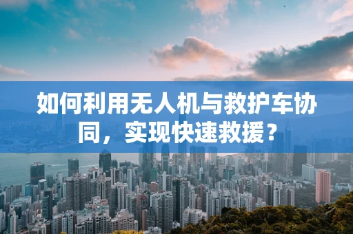 如何利用无人机与救护车协同，实现快速救援？