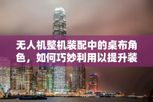 无人机整机装配中的桌布角色，如何巧妙利用以提升装配效率？