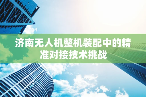 济南无人机整机装配中的精准对接技术挑战