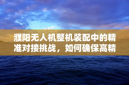 濮阳无人机整机装配中的精准对接挑战，如何确保高精度组装？