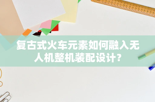 复古式火车元素如何融入无人机整机装配设计？