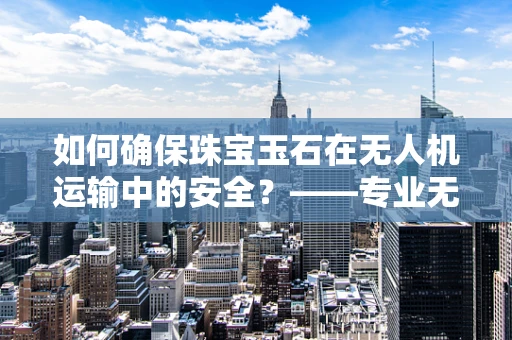 如何确保珠宝玉石在无人机运输中的安全？——专业无人机技术员的视角