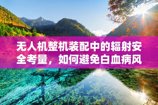 无人机整机装配中的辐射安全考量，如何避免白血病风险？