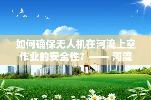 如何确保无人机在河流上空作业的安全性？—— 河流环境下的无人机整机装配与飞行策略