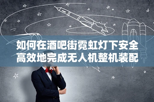 如何在酒吧街霓虹灯下安全高效地完成无人机整机装配？
