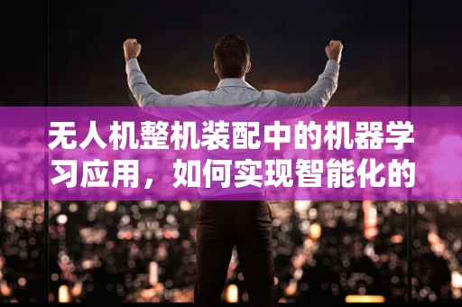 无人机整机装配中的机器学习应用，如何实现智能化的精准装配？