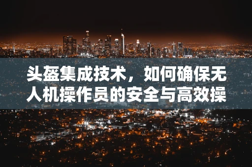 头盔集成技术，如何确保无人机操作员的安全与高效操控？