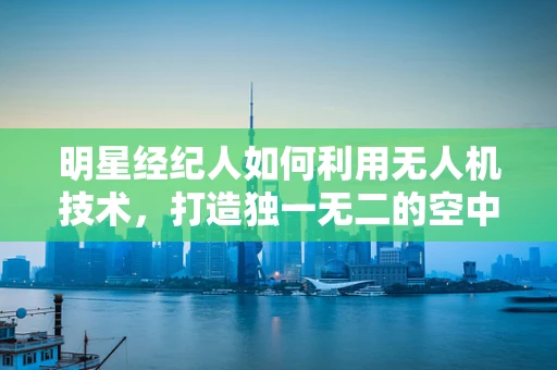 明星经纪人如何利用无人机技术，打造独一无二的空中宣传秀？