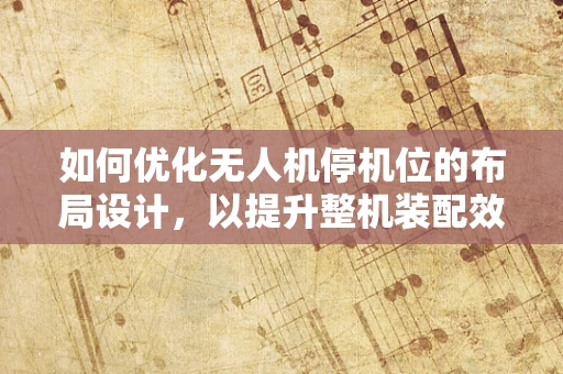 如何优化无人机停机位的布局设计，以提升整机装配效率？