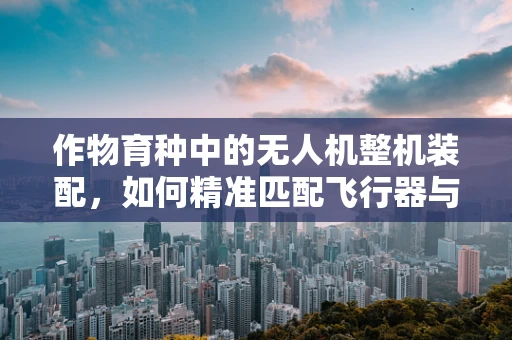 作物育种中的无人机整机装配，如何精准匹配飞行器与育种需求？