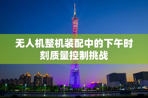 无人机整机装配中的下午时刻质量控制挑战