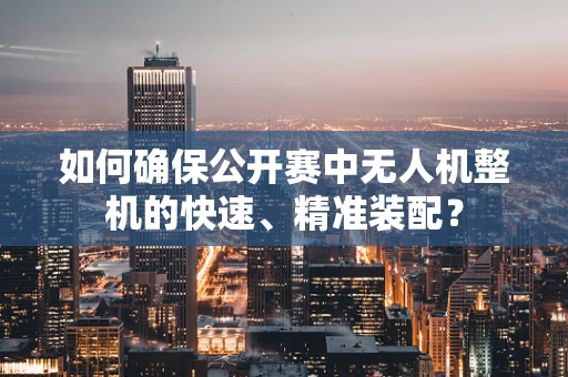 如何确保公开赛中无人机整机的快速、精准装配？