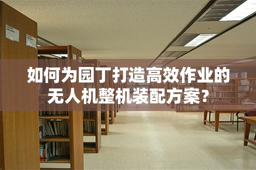 如何为园丁打造高效作业的无人机整机装配方案？