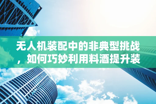无人机装配中的非典型挑战，如何巧妙利用料酒提升装配精度？