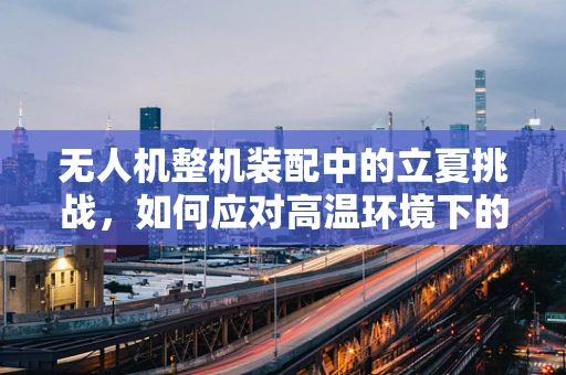 无人机整机装配中的立夏挑战，如何应对高温环境下的精准组装？