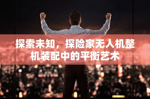 探索未知，探险家无人机整机装配中的平衡艺术