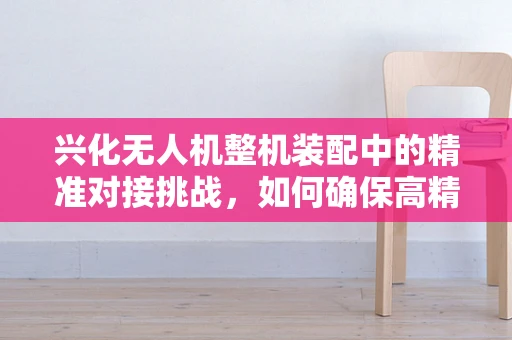 兴化无人机整机装配中的精准对接挑战，如何确保高精度组装？