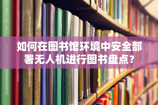 如何在图书馆环境中安全部署无人机进行图书盘点？