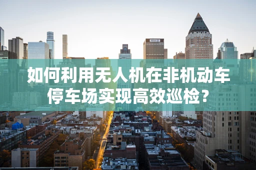 如何利用无人机在非机动车停车场实现高效巡检？