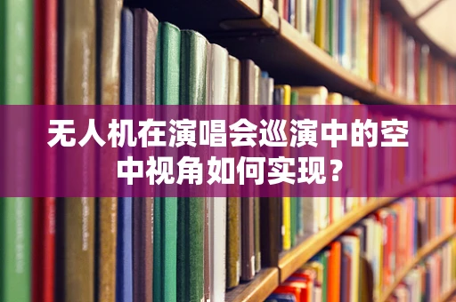 无人机在演唱会巡演中的空中视角如何实现？