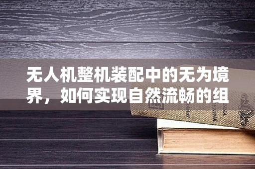 无人机整机装配中的无为境界，如何实现自然流畅的组装？