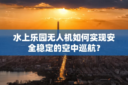 水上乐园无人机如何实现安全稳定的空中巡航？
