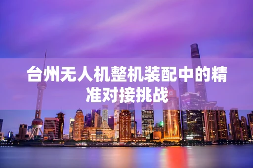 台州无人机整机装配中的精准对接挑战