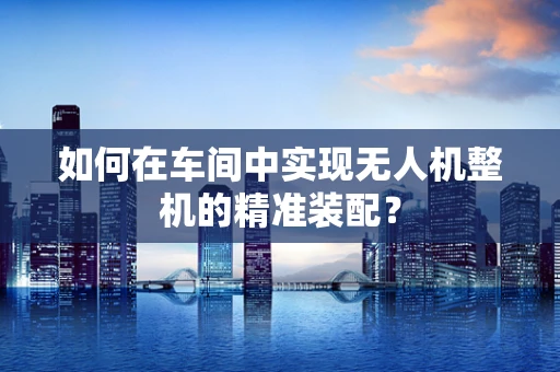 如何在车间中实现无人机整机的精准装配？