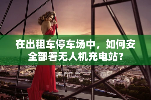 在出租车停车场中，如何安全部署无人机充电站？