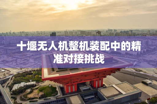 十堰无人机整机装配中的精准对接挑战
