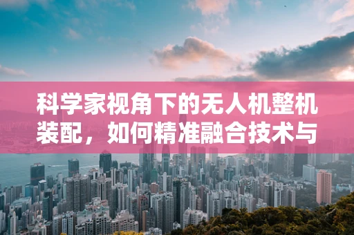 科学家视角下的无人机整机装配，如何精准融合技术与科学智慧？