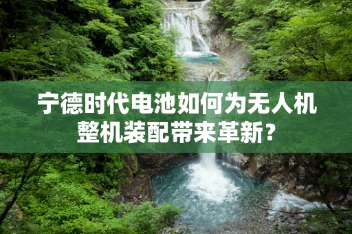 宁德时代电池如何为无人机整机装配带来革新？