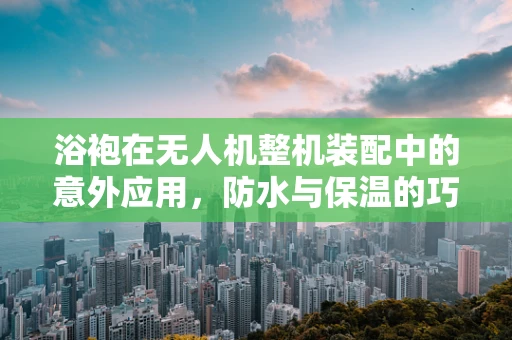 浴袍在无人机整机装配中的意外应用，防水与保温的巧妙结合