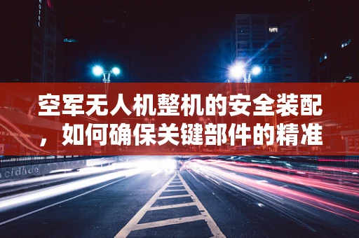空军无人机整机的安全装配，如何确保关键部件的精准对接？
