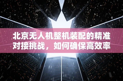 北京无人机整机装配的精准对接挑战，如何确保高效率与零误差？