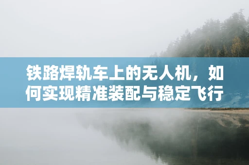 铁路焊轨车上的无人机，如何实现精准装配与稳定飞行？